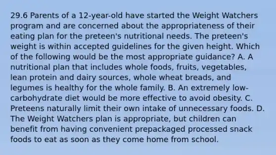 29.6 Parents of a 12-year-old have started the Weight Watchers program and are concerned about the appropriateness of their eating plan for the preteen's nutritional needs. The preteen's weight is within accepted guidelines for the given height. Which of the following would be the most appropriate guidance? A. A nutritional plan that includes whole foods, fruits, vegetables, lean protein and dairy sources, whole wheat breads, and legumes is healthy for the whole family. B. An extremely low-carbohydrate diet would be more effective to avoid obesity. C. Preteens naturally limit their own intake of unnecessary foods. D. The Weight Watchers plan is appropriate, but children can benefit from having convenient prepackaged processed snack foods to eat as soon as they come home from school.