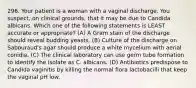 296. Your patient is a woman with a vaginal discharge. You suspect, on clinical grounds, that it may be due to Candida albicans. Which one of the following statements is LEAST accurate or appropriate? (A) A Gram stain of the discharge should reveal budding yeasts. (B) Culture of the discharge on Sabouraud's agar should produce a white mycelium with aerial conidia. (C) The clinical laboratory can use germ tube formation to identify the isolate as C. albicans. (D) Antibiotics predispose to Candida vaginitis by killing the normal flora lactobacilli that keep the vaginal pH low.