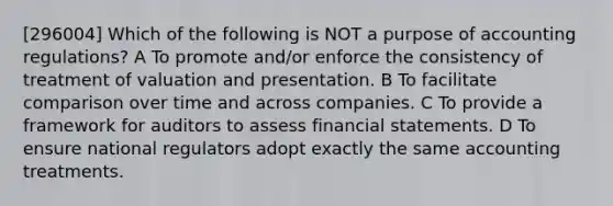 [296004] Which of the following is NOT a purpose of accounting regulations? A To promote and/or enforce the consistency of treatment of valuation and presentation. B To facilitate comparison over time and across companies. C To provide a framework for auditors to assess financial statements. D To ensure national regulators adopt exactly the same accounting treatments.