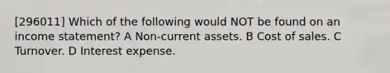 [296011] Which of the following would NOT be found on an income statement? A Non-current assets. B Cost of sales. C Turnover. D Interest expense.