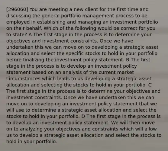 [296060] You are meeting a new client for the first time and discussing the general portfolio management process to be employed in establishing and managing an investment portfolio on their behalf. Which of the following would be correct for you to state? A The first stage in the process is to determine your objectives and investment constraints. Once we have undertaken this we can move on to developing a strategic asset allocation and select the specific stocks to hold in your portfolio before finalizing the investment policy statement. B The first stage in the process is to develop an investment policy statement based on an analysis of the current market circumstances which leads to us developing a strategic asset allocation and selecting the stocks to hold in your portfolio. C The first stage in the process is to determine your objectives and investment constraints. Once we have undertaken this we can move on to developing an investment policy statement that we will use to determine a strategic asset allocation and select the stocks to hold in your portfolio. D The first stage in the process is to develop an investment policy statement. We will then move on to analyzing your objectives and constraints which will allow us to develop a strategic asset allocation and select the stocks to hold in your portfolio.