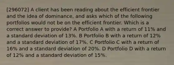 [296072] A client has been reading about the efficient frontier and the idea of dominance, and asks which of the following portfolios would not be on the efficient frontier. Which is a correct answer to provide? A Portfolio A with a return of 11% and a standard deviation of 13%. B Portfolio B with a return of 12% and a standard deviation of 17%. C Portfolio C with a return of 16% and a standard deviation of 20%. D Portfolio D with a return of 12% and a standard deviation of 15%.