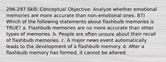 296-297 Skill: Conceptual Objective: Analyze whether emotional memories are more accurate than non-emotional ones. 87) Which of the following statements about flashbulb memories is TRUE? a. Flashbulb memories are no more accurate than other types of memories. b. People are often unsure about their recall of flashbulb memories. c. A major news event automatically leads to the development of a flashbulb memory. d. After a flashbulb memory has formed, it cannot be altered.