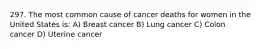 297. The most common cause of cancer deaths for women in the United States is: A) Breast cancer B) Lung cancer C) Colon cancer D) Uterine cancer