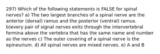 297) Which of the following statements is FALSE for spinal nerves? a) The two largest branches of a spinal nerve are the anterior (dorsal) ramus and the posterior (ventral) ramus. b)every pair of signal nerves exits through the intervertebral formina above the vertebra that has the same name and number as the nerves c) The outer covering of a spinal nerve is the epineurium. d) All spinal nerves are mixed nerves. e) A and B