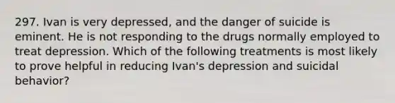 297. Ivan is very depressed, and the danger of suicide is eminent. He is not responding to the drugs normally employed to treat depression. Which of the following treatments is most likely to prove helpful in reducing Ivan's depression and suicidal behavior?