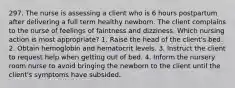 297. The nurse is assessing a client who is 6 hours postpartum after delivering a full term healthy newborn. The client complains to the nurse of feelings of faintness and dizziness. Which nursing action is most appropriate? 1. Raise the head of the client's bed. 2. Obtain hemoglobin and hematocrit levels. 3. Instruct the client to request help when getting out of bed. 4. Inform the nursery room nurse to avoid bringing the newborn to the client until the client's symptoms have subsided.