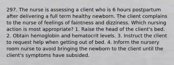 297. The nurse is assessing a client who is 6 hours postpartum after delivering a full term healthy newborn. The client complains to the nurse of feelings of faintness and dizziness. Which nursing action is most appropriate? 1. Raise the head of the client's bed. 2. Obtain hemoglobin and hematocrit levels. 3. Instruct the client to request help when getting out of bed. 4. Inform the nursery room nurse to avoid bringing the newborn to the client until the client's symptoms have subsided.