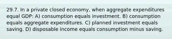 29.7. In a private closed economy, when aggregate expenditures equal GDP: A) consumption equals investment. B) consumption equals aggregate expenditures. C) planned investment equals saving. D) disposable income equals consumption minus saving.