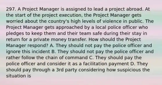 297. A Project Manager is assigned to lead a project abroad. At the start of the project execution, the Project Manager gets worried about the country's high levels of violence in public. The Project Manager gets approached by a local police officer who pledges to keep them and their team safe during their stay in return for a private money transfer. How should the Project Manager respond? A. They should not pay the police officer and ignore this incident B. They should not pay the police officer and rather follow the chain of command C. They should pay the police officer and consider it as a facilitation payment D. They should pay through a 3rd party considering how suspicious the situation is