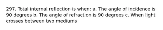 297. Total internal reflection is when: a. The angle of incidence is 90 degrees b. The angle of refraction is 90 degrees c. When light crosses between two mediums