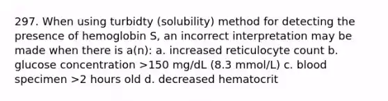 297. When using turbidty (solubility) method for detecting the presence of hemoglobin S, an incorrect interpretation may be made when there is a(n): a. increased reticulocyte count b. glucose concentration >150 mg/dL (8.3 mmol/L) c. blood specimen >2 hours old d. decreased hematocrit