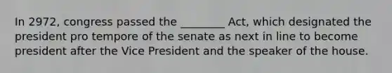 In 2972, congress passed the ________ Act, which designated the president pro tempore of the senate as next in line to become president after the Vice President and the speaker of the house.