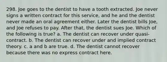 298. Joe goes to the dentist to have a tooth extracted. Joe never signs a written contract for this service, and he and the dentist never made an oral agreement either. Later the dentist bills Joe, and Joe refuses to pay. After that, the dentist sues Joe. Which of the following is true? a. The dentist can recover under quasi-contract. b. The dentist can recover under and implied contract theory. c. a and b are true. d. The dentist cannot recover because there was no express contract here.