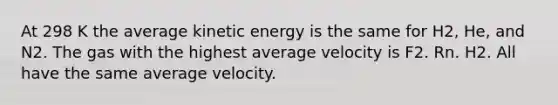 At 298 K the average kinetic energy is the same for H2, He, and N2. The gas with the highest average velocity is F2. Rn. H2. All have the same average velocity.