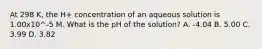 At 298 K, the H+ concentration of an aqueous solution is 1.00x10^-5 M. What is the pH of the solution? A. -4.04 B. 5.00 C. 3.99 D. 3.82