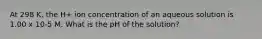 At 298 K, the H+ ion concentration of an aqueous solution is 1.00 x 10-5 M. What is the pH of the solution?