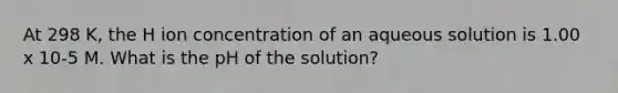 At 298 K, the H ion concentration of an aqueous solution is 1.00 x 10-5 M. What is the pH of the solution?