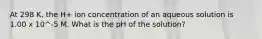 At 298 K, the H+ ion concentration of an aqueous solution is 1.00 x 10^-5 M. What is the pH of the solution?