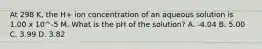 At 298 K, the H+ ion concentration of an aqueous solution is 1.00 x 10^-5 M. What is the pH of the solution? A. -4.04 B. 5.00 C. 3.99 D. 3.82