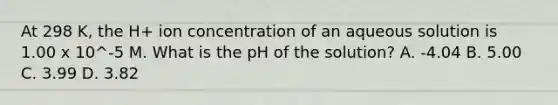 At 298 K, the H+ ion concentration of an aqueous solution is 1.00 x 10^-5 M. What is the pH of the solution? A. -4.04 B. 5.00 C. 3.99 D. 3.82