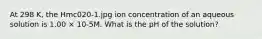 At 298 K, the Hmc020-1.jpg ion concentration of an aqueous solution is 1.00 × 10-5M. What is the pH of the solution?