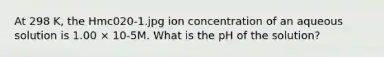 At 298 K, the Hmc020-1.jpg ion concentration of an aqueous solution is 1.00 × 10-5M. What is the pH of the solution?