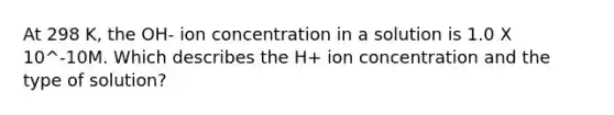 At 298 K, the OH- ion concentration in a solution is 1.0 X 10^-10M. Which describes the H+ ion concentration and the type of solution?