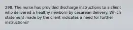 298. The nurse has provided discharge instructions to a client who delivered a healthy newborn by cesarean delivery. Which statement made by the client indicates a need for further instructions?