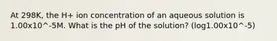 At 298K, the H+ ion concentration of an aqueous solution is 1.00x10^-5M. What is the pH of the solution? (log1.00x10^-5)