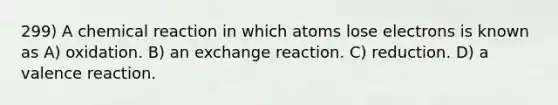 299) A chemical reaction in which atoms lose electrons is known as A) oxidation. B) an exchange reaction. C) reduction. D) a valence reaction.