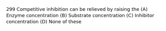 299 Competitive inhibition can be relieved by raising the (A) Enzyme concentration (B) Substrate concentration (C) Inhibitor concentration (D) None of these