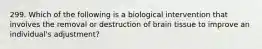 299. Which of the following is a biological intervention that involves the removal or destruction of brain tissue to improve an individual's adjustment?