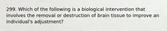 299. Which of the following is a biological intervention that involves the removal or destruction of brain tissue to improve an individual's adjustment?