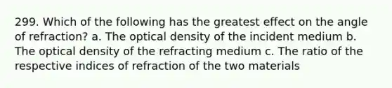 299. Which of the following has the greatest effect on the angle of refraction? a. The optical density of the incident medium b. The optical density of the refracting medium c. The ratio of the respective indices of refraction of the two materials