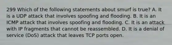 299 Which of the following statements about smurf is true? A. It is a UDP attack that involves spoofing and flooding. B. It is an ICMP attack that involves spoofing and flooding. C. It is an attack with IP fragments that cannot be reassembled. D. It is a denial of service (DoS) attack that leaves TCP ports open.