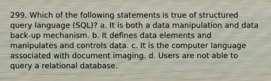 299. Which of the following statements is true of structured query language (SQL)? a. It is both a data manipulation and data back-up mechanism. b. It defines data elements and manipulates and controls data. c. It is the computer language associated with document imaging. d. Users are not able to query a relational database.