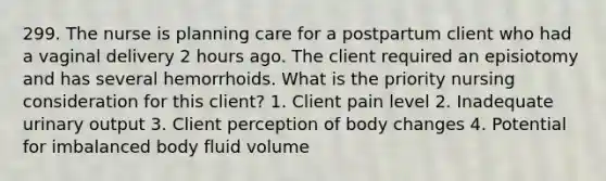 299. The nurse is planning care for a postpartum client who had a vaginal delivery 2 hours ago. The client required an episiotomy and has several hemorrhoids. What is the priority nursing consideration for this client? 1. Client pain level 2. Inadequate urinary output 3. Client perception of body changes 4. Potential for imbalanced body fluid volume