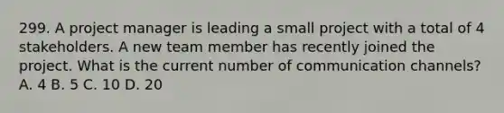 299. A project manager is leading a small project with a total of 4 stakeholders. A new team member has recently joined the project. What is the current number of communication channels? A. 4 B. 5 C. 10 D. 20