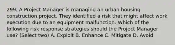 299. A Project Manager is managing an urban housing construction project. They identified a risk that might affect work execution due to an equipment malfunction. Which of the following risk response strategies should the Project Manager use? (Select two) A. Exploit B. Enhance C. Mitigate D. Avoid