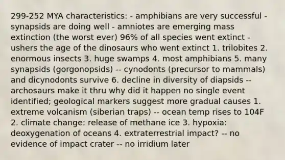 299-252 MYA characteristics: - amphibians are very successful - synapsids are doing well - amniotes are emerging mass extinction (the worst ever) 96% of all species went extinct - ushers the age of the dinosaurs who went extinct 1. trilobites 2. enormous insects 3. huge swamps 4. most amphibians 5. many synapsids (gorgonopsids) -- cynodonts (precursor to mammals) and dicynodonts survive 6. decline in diversity of diapsids -- archosaurs make it thru why did it happen no single event identified; geological markers suggest more gradual causes 1. extreme volcanism (siberian traps) -- ocean temp rises to 104F 2. climate change: release of methane ice 3. hypoxia: deoxygenation of oceans 4. extraterrestrial impact? -- no evidence of impact crater -- no irridium later