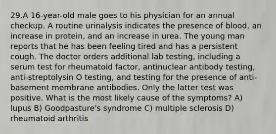 29.A 16-year-old male goes to his physician for an annual checkup. A routine urinalysis indicates the presence of blood, an increase in protein, and an increase in urea. The young man reports that he has been feeling tired and has a persistent cough. The doctor orders additional lab testing, including a serum test for rheumatoid factor, antinuclear antibody testing, anti-streptolysin O testing, and testing for the presence of anti-basement membrane antibodies. Only the latter test was positive. What is the most likely cause of the symptoms? A) lupus B) Goodpasture's syndrome C) multiple sclerosis D) rheumatoid arthritis