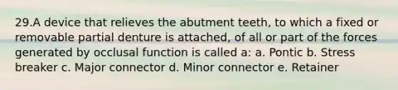 29.A device that relieves the abutment teeth, to which a fixed or removable partial denture is attached, of all or part of the forces generated by occlusal function is called a: a. Pontic b. Stress breaker c. Major connector d. Minor connector e. Retainer