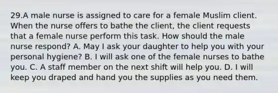 29.A male nurse is assigned to care for a female Muslim client. When the nurse offers to bathe the client, the client requests that a female nurse perform this task. How should the male nurse respond? A. May I ask your daughter to help you with your personal hygiene? B. I will ask one of the female nurses to bathe you. C. A staff member on the next shift will help you. D. I will keep you draped and hand you the supplies as you need them.