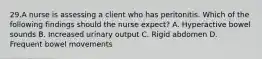 29.A nurse is assessing a client who has peritonitis. Which of the following findings should the nurse expect? A. Hyperactive bowel sounds B. Increased urinary output C. Rigid abdomen D. Frequent bowel movements