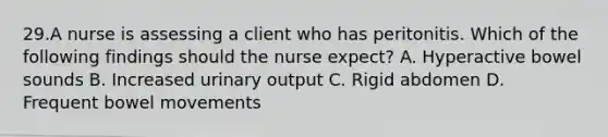 29.A nurse is assessing a client who has peritonitis. Which of the following findings should the nurse expect? A. Hyperactive bowel sounds B. Increased urinary output C. Rigid abdomen D. Frequent bowel movements