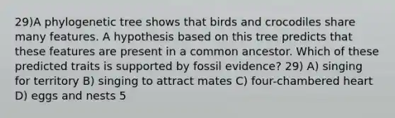 29)A phylogenetic tree shows that birds and crocodiles share many features. A hypothesis based on this tree predicts that these features are present in a common ancestor. Which of these predicted traits is supported by fossil evidence? 29) A) singing for territory B) singing to attract mates C) four-chambered heart D) eggs and nests 5