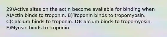 29)Active sites on the actin become available for binding when A)Actin binds to troponin. B)Troponin binds to tropomyosin. C)Calcium binds to troponin. D)Calcium binds to tropomyosin. E)Myosin binds to troponin.