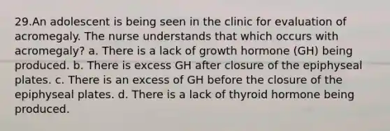 29.An adolescent is being seen in the clinic for evaluation of acromegaly. The nurse understands that which occurs with acromegaly? a. There is a lack of growth hormone (GH) being produced. b. There is excess GH after closure of the epiphyseal plates. c. There is an excess of GH before the closure of the epiphyseal plates. d. There is a lack of thyroid hormone being produced.