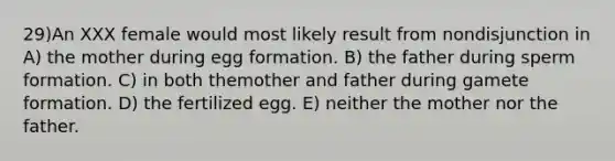 29)​An XXX female would most likely result from nondisjunction in ​​A) the mother during egg formation.​​ B) the father during sperm formation.​ C) in both themother and father during gamete formation.​ D) the fertilized egg.​ E) neither the mother nor the father.